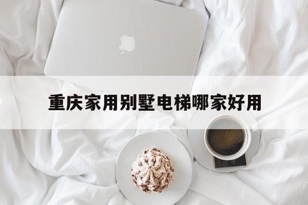 重慶家用別墅電梯哪家好用(重慶花錢的電梯)