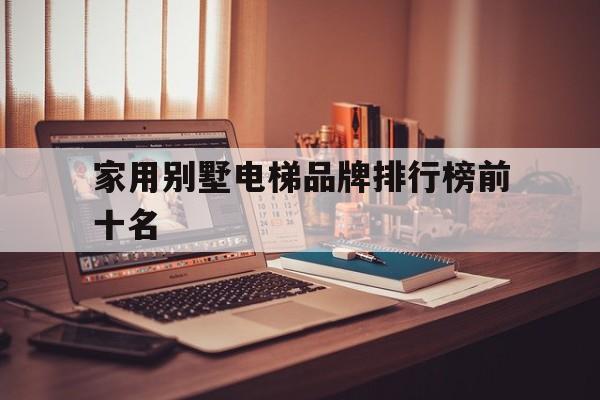 家用別墅電梯品牌排行榜前十名(別墅用電梯的品牌價格)