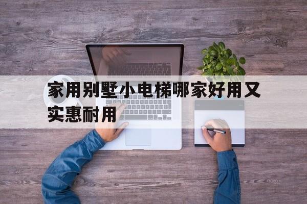 家用別墅小電梯哪家好用又實惠耐用(家用別墅小電梯價格是多少)