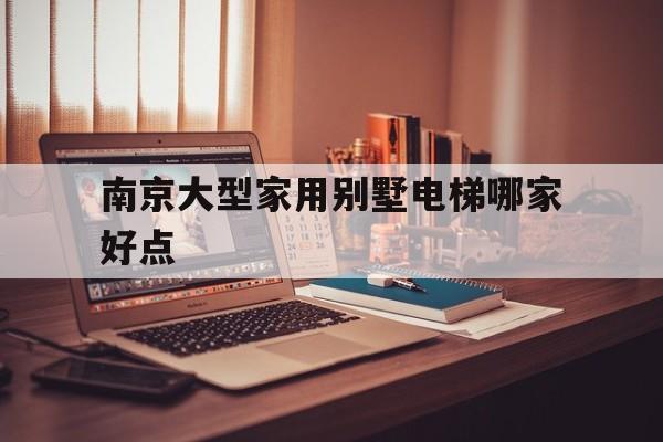南京大型家用別墅電梯哪家好點(南京別墅電梯體驗館)