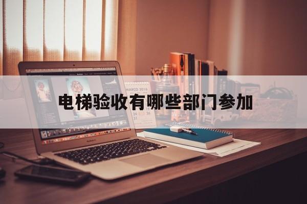 電梯驗收有哪些部門參加(電梯驗收有哪些部門參加驗收)