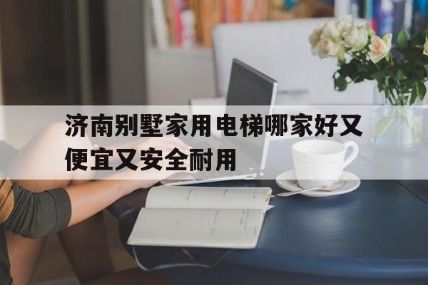 濟南別墅家用電梯哪家好又便宜又安全耐用(濟南別墅家用電梯哪家好又便宜又安全耐用的)