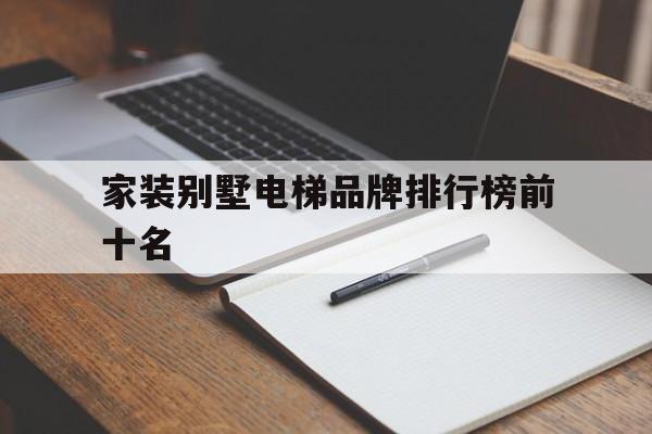 家裝別墅電梯品牌排行榜前十名(家裝別墅電梯品牌排行榜前十名圖片)