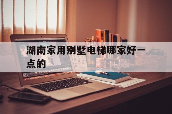 湖南家用別墅電梯哪家好一點的(湖南家用別墅電梯哪家好一點的呢)