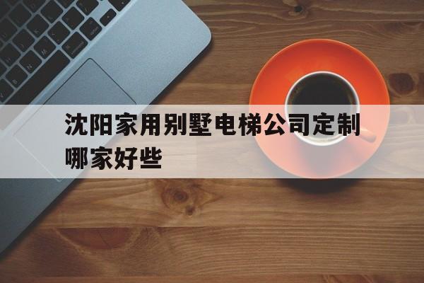 沈陽家用別墅電梯公司定制哪家好些(沈陽家用別墅電梯公司定制哪家好些呢)