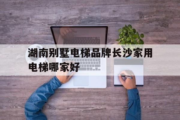 湖南別墅電梯品牌長沙家用電梯哪家好(湖南別墅電梯排名前十位的品牌)