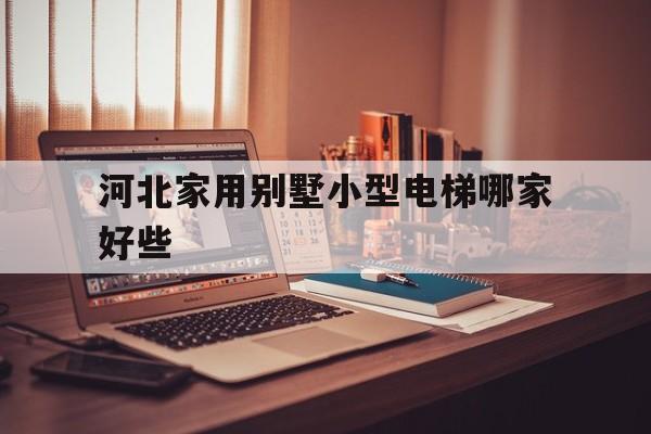 河北家用別墅小型電梯哪家好些(河北家用別墅小型電梯哪家好些呢)