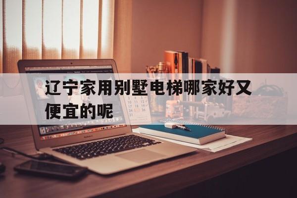 遼寧家用別墅電梯哪家好又便宜的呢(遼寧家用別墅電梯哪家好又便宜的呢多少錢)