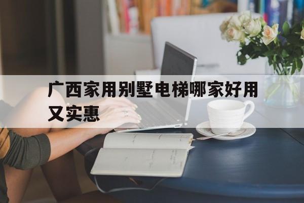 廣西家用別墅電梯哪家好用又實惠(廣西家用別墅電梯哪家好用又實惠的)