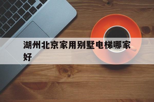 湖州北京家用別墅電梯哪家好(浙江湖州電梯品牌)