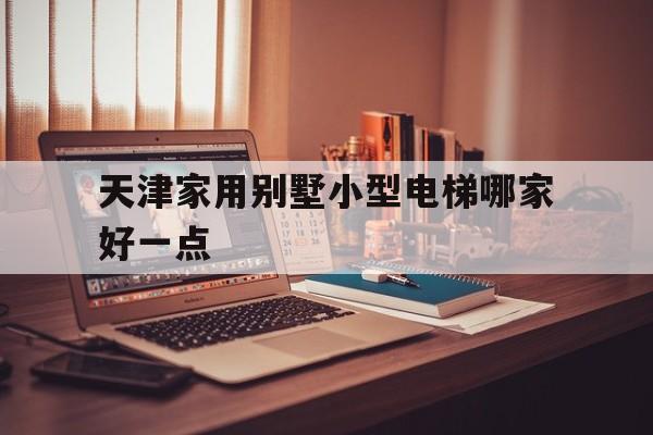 天津家用別墅小型電梯哪家好一點(天津家用別墅小型電梯哪家好一點呢)
