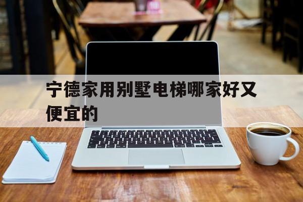 寧德家用別墅電梯哪家好又便宜的(寧德家用別墅電梯哪家好又便宜的呢)