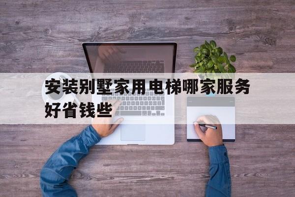 安裝別墅家用電梯哪家服務(wù)好省錢(qián)些(安裝別墅家用電梯哪家服務(wù)好省錢(qián)些呢)