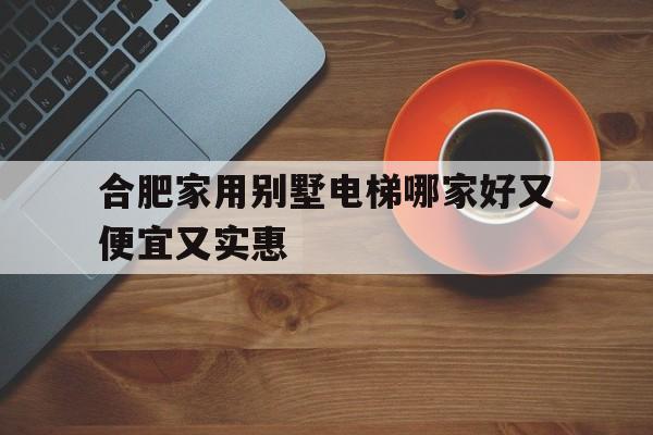 合肥家用別墅電梯哪家好又便宜又實惠(合肥家用別墅電梯哪家好又便宜又實惠的)