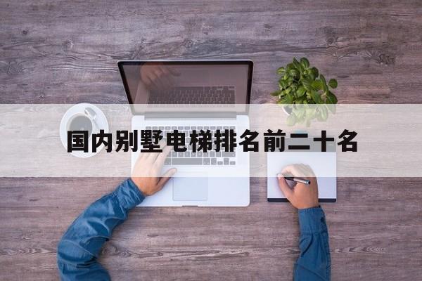 國內別墅電梯排名前二十名(中國別墅電梯)