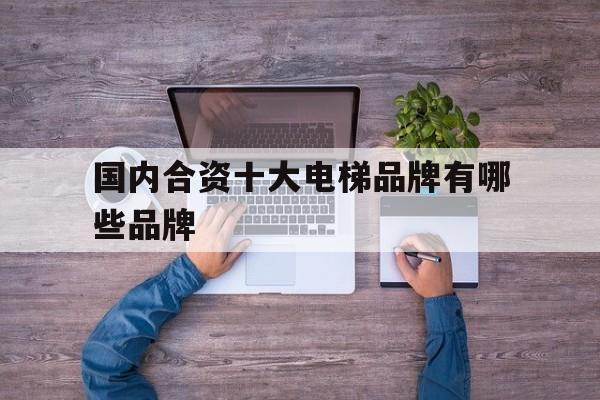 國內合資十大電梯品牌有哪些品牌(中外合資電梯品牌排行榜前十名)