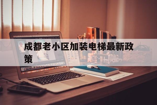 成都老小區加裝電梯最新政策(成都老小區加裝電梯最新政策出臺)