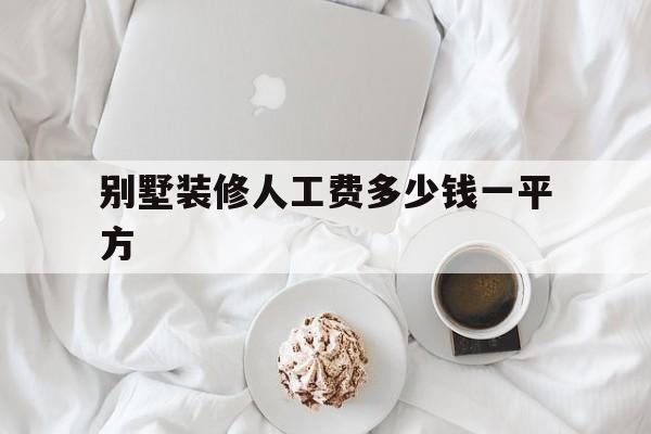 別墅裝修人工費多少錢一平方(別墅裝修每平方多少錢)