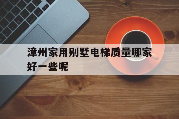 漳州家用別墅電梯質量哪家好一些呢(漳州別墅小區)