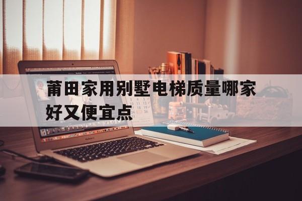 莆田家用別墅電梯質量哪家好又便宜點的簡單介紹