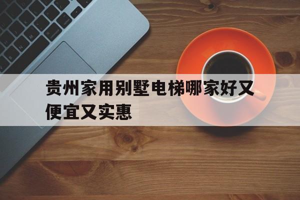 貴州家用別墅電梯哪家好又便宜又實惠(貴州家用別墅電梯哪家好又便宜又實惠的)