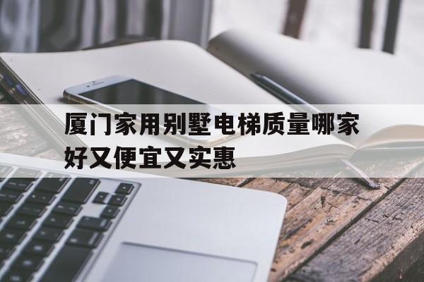廈門家用別墅電梯質(zhì)量哪家好又便宜又實(shí)惠(廈門家用別墅電梯質(zhì)量哪家好又便宜又實(shí)惠的)
