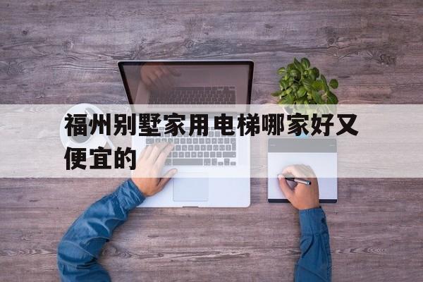 福州別墅家用電梯哪家好又便宜的(福州別墅家用電梯哪家好又便宜的呢)