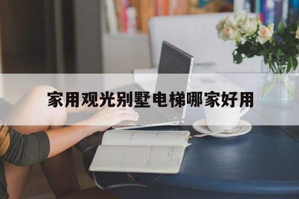 家用觀光別墅電梯哪家好用(家用觀光電梯品牌排行榜前十名)