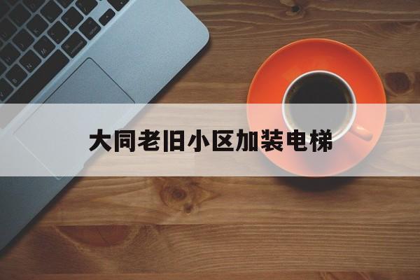 大同老舊小區加裝電梯(大同老舊小區加裝電梯補貼政策)