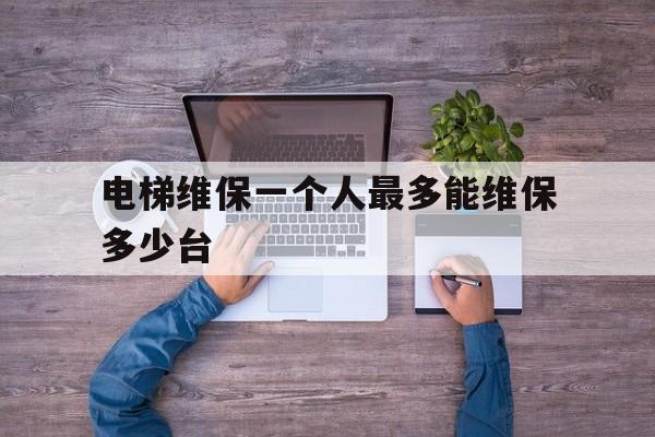 電梯維保一個人最多能維保多少臺(電梯維保一個人最多能維保多少臺車)