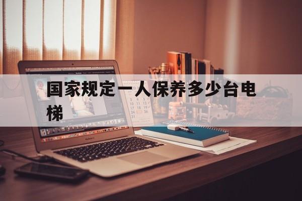 國(guó)家規(guī)定一人保養(yǎng)多少臺(tái)電梯(國(guó)家規(guī)定保養(yǎng)電梯需要多少個(gè)人?)