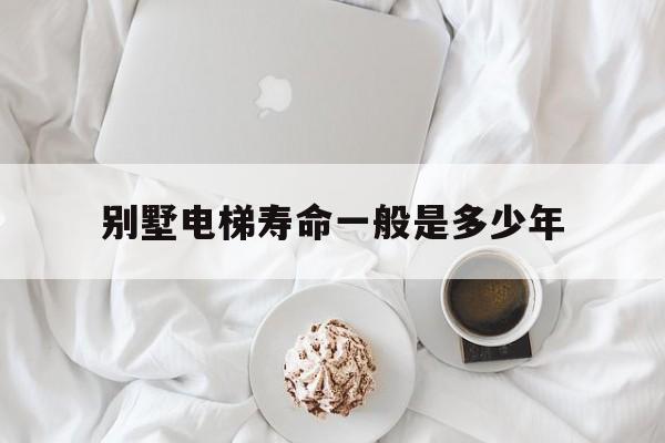 別墅電梯壽命一般是多少年(別墅電梯壽命一般是多少年的)