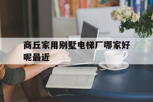 商丘家用別墅電梯廠哪家好呢最近(商丘安裝電梯電話)