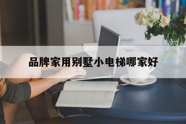 品牌家用別墅小電梯哪家好(家用別墅電梯排名前十位的品牌)