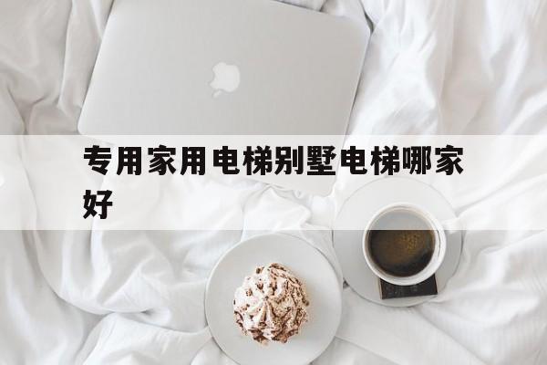 專用家用電梯別墅電梯哪家好(家用別墅電梯什么品牌質量最好)