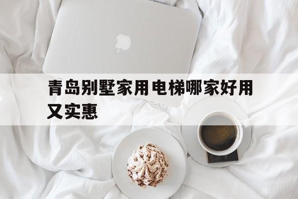 青島別墅家用電梯哪家好用又實惠(青島別墅家用電梯哪家好用又實惠的)