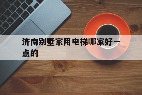 濟南別墅家用電梯哪家好一點的(濟南別墅家用電梯哪家好一點的呢)