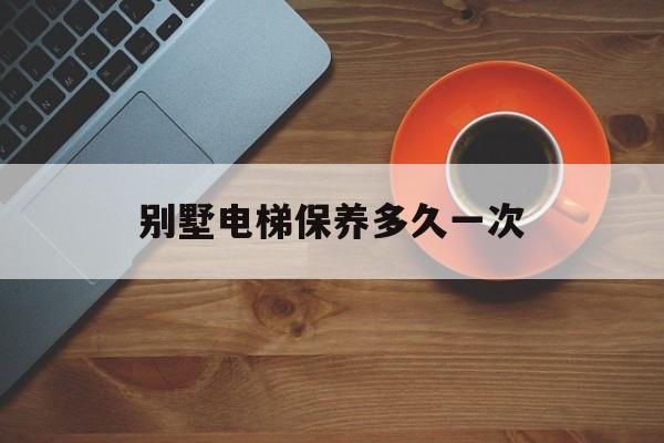 別墅電梯保養多久一次(別墅電梯保養多久一次合適)
