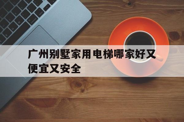 廣州別墅家用電梯哪家好又便宜又安全(廣州家用電梯品牌排行榜)