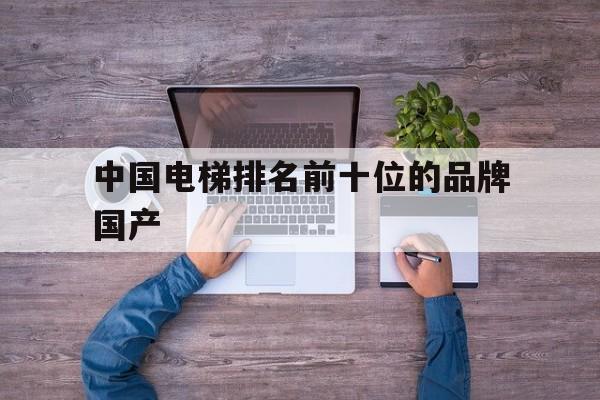 中國電梯排名前十位的品牌國產(中國國內十大電梯品牌)
