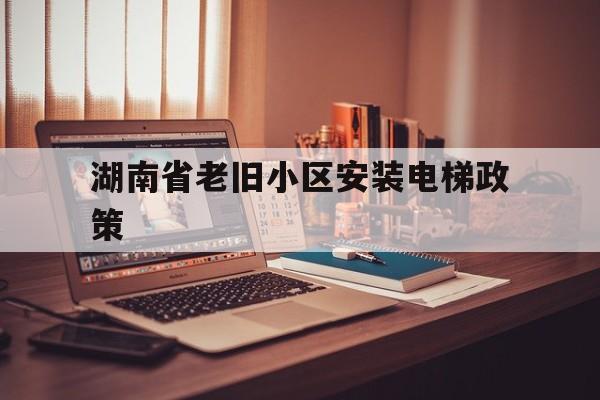 湖南省老舊小區安裝電梯政策(湖南省老舊小區安裝電梯政策最新)