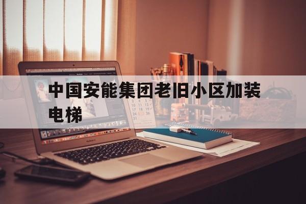 中國安能集團老舊小區(qū)加裝電梯(住建部關于老舊小區(qū)加裝電梯的規(guī)定)
