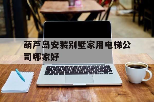 葫蘆島安裝別墅家用電梯公司哪家好(葫蘆島市加裝電梯)