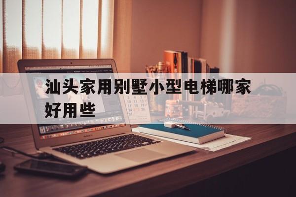 汕頭家用別墅小型電梯哪家好用些(汕頭家用別墅小型電梯哪家好用些呢)
