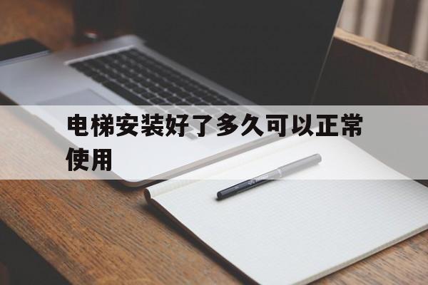 電梯安裝好了多久可以正常使用(安裝電梯多久完工)