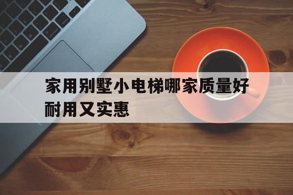 家用別墅小電梯哪家質量好耐用又實惠(家用別墅小電梯哪家質量好耐用又實惠的)