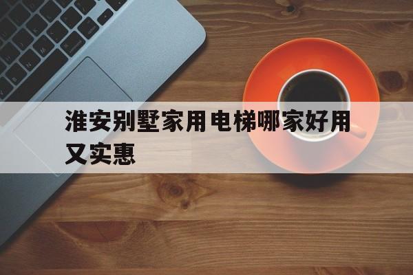淮安別墅家用電梯哪家好用又實惠的簡單介紹