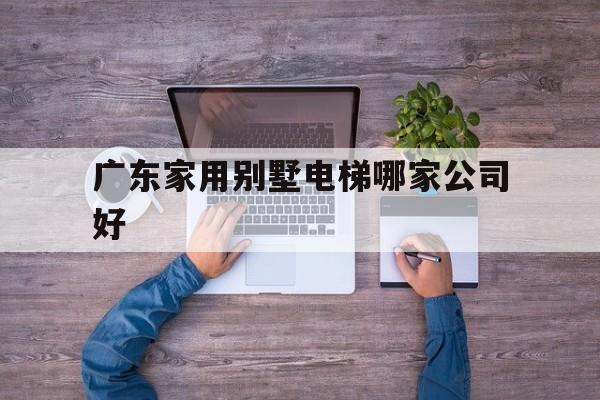 廣東家用別墅電梯哪家公司好(廣東家庭用電梯價(jià)格表)