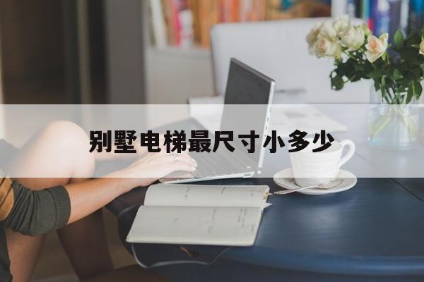 別墅電梯最尺寸小多少(別墅電梯大小尺寸)
