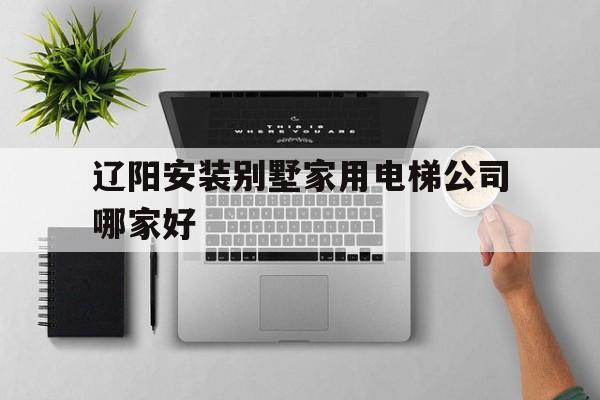 遼陽安裝別墅家用電梯公司哪家好(家用別墅電梯哪家好)